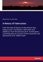 A History of Tuberculosis:From the time of Sylvius to the present day: being in part a translation, with notes and additions, from the German of Dr. Arnold Spina: containing also an account of the researches and discoveries of Dr. Robert Koch