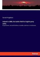Ireland in 1868, the battle-field for English party strife;:Its grievances, real and factitious; remedies, abortive or mischievous