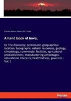 A hand book of Iowa,:Or The discovery, settlement, geographical location, topography, natural resources, geology, climatology, commercial facilities, agricultural productiveness, manufacturing advantages, educational interests, healthfulness, governm - Vo