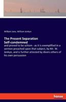 The Present Separation Self-condemned:and proved to be schism - as it is exemplified in a sermon preached upon that subject, by Mr. W. Jenkyn, and is further attested by divers others of his own persuasion