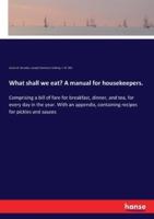 What shall we eat? A manual for housekeepers.:Comprising a bill of fare for breakfast, dinner, and tea, for every day in the year. With an appendix, containing recipes for pickles and sauces