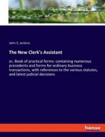 The New Clerk's Assistant:or, Book of practical forms: containing numerous precedents and forms for ordinary business transactions, with references to the various statutes, and latest judicial decisions