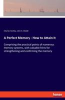 A Perfect Memory - How to Attain It:Comprising the practical points of numerous memory systems, with valuable hints for strengthening and confirming the memory