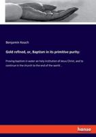 Gold refined, or, Baptism in its primitive purity::Proving baptism in water an holy institution of Jesus Christ, and to continue in the church to the end of the world ..