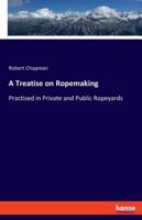 A Treatise on Ropemaking:Practised in Private and Public Ropeyards