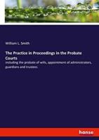 The Practice in Proceedings in the Probate Courts:including the probate of wills, appointment of administrators, guardians and trustees