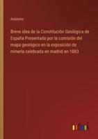 Breve Idea De La Constitución Geológica De España Presentada Por La Comisión Del Mapa Geológico En La Exposición De Minería Celebrada En Madrid En 1883