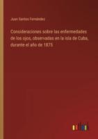 Consideraciones Sobre Las Enfermedades De Los Ojos, Observadas En La Isla De Cuba, Durante El Año De 1875