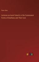 Lectures on Aural Catarrh; or the Commonest Forms of Deafness and Their Cure