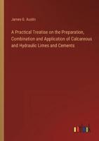 A Practical Treatise on the Preparation, Combination and Application of Calcareous and Hydraulic Limes and Cements