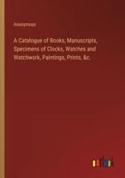 A Catalogue of Books, Manuscripts, Specimens of Clocks, Watches and Watchwork, Paintings, Prints, &C.
