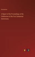 A Report of the Proceedings at the Celebration of the First Centennial Anniversary