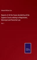 Reports of All the Cases decided by all the Superior Courts relating to Magistrates, Municipal and Parochial Law:Vol. I
