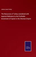 The Resources of Turkey considered with especial Reference to the Profitable Investment of Capital in the Ottoman Empire