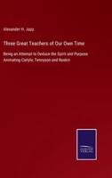 Three Great Teachers of Our Own Time:Being an Attempt to Deduce the Spirit and Purpose Animating Carlyle, Tennyson and Ruskin