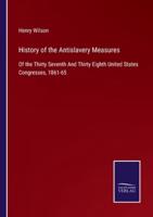 History of the Antislavery Measures:Of the Thirty Seventh And Thirty Eighth United States Congresses, 1861-65
