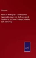 Report of Her Majesty's Commissioners Appointed to Inquire Into the Progress and Condition of the Queen's Colleges at Belfast, Cork and Galway