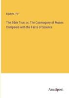 The Bible True; or, The Cosmogony of Moses Compared With the Facts of Science