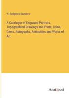 A Catalogue of Engraved Portraits, Topographical Drawings and Prints, Coins, Gems, Autographs, Antiquities, and Works of Art