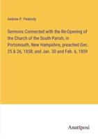 Sermons Connected With the Re-Opening of the Church of the South Parish, in Portsmouth, New Hampshire, Preached Dec. 25 & 26, 1858; and Jan. 30 and Feb. 6, 1859