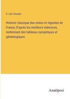 Histoire Classique Des Reines Et Régentes De France; D'après Les Meilleurs Mémoires, Renfermant Des Tableaux Synoptiques Et Généalogiques