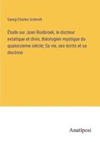 Étude Sur Jean Rusbroek, Le Docteur Extatique Et Divin, Théologien Mystique Du Quatorzieme Siècle; Sa Vie, Ses Écrits Et Sa Doctrine