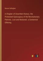 A Chapter of Unwritten History. The Protestant Episcopacy of the Revolutionary Patriots. Lost and Restored. A Centennial Offering