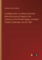 A College Fetich. An Address Delivered Before the Harvard Chapter of the Fraternity of the Phi Beta Kappa, in Sanders Theatre, Cambridge, June 28, 1883