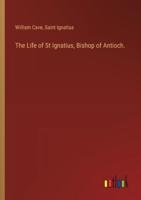 The Life of St Ignatius, Bishop of Antioch.