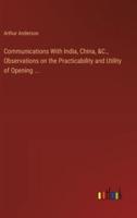 Communications With India, China, &C., Observations on the Practicability and Utility of Opening ...