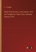 Words from the Cross, Lent Lectures, 1875: and Thoughts for These Times, University Sermons, 1874