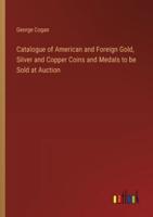 Catalogue of American and Foreign Gold, Silver and Copper Coins and Medals to Be Sold at Auction