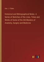 Historical and Bibliographical Notes. A Series of Sketches of the Lives, Times and Works of Some of the Old Masters of Anatomy, Surgery and Medicine