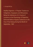 Healthy Digestion. A Popular Treatise on Indigestion, Dyspepsia and Biliousness. Being the Substance of A Course of Lectures on the Physiology of Digestion, Delivered Before Popular Audiences in the City of Harrisburg During the Month of September, 1882