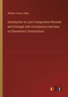 Introduction to Latin Composition Revised and Enlarged With Introductory Exercises on Elementary Constructions