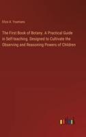 The First Book of Botany. A Practical Guide in Self-Teaching. Designed to Cultivate the Observing and Reasoning Powers of Children