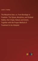 The Morphine User, or, From Bondage to Freedom. The Opium, Morphine, and Kindred Habits, Their Origin, Nature and Extent, Together With the Proper Method of Treatment to Be Adopted