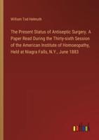 The Present Status of Antiseptic Surgery. A Paper Read During the Thirty-Sixth Session of the American Institute of Homoeopathy, Held at Niagra Falls, N.Y., June 1883