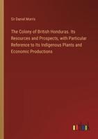 The Colony of British Honduras. Its Resources and Prospects, With Particular Reference to Its Indigenous Plants and Economic Productions