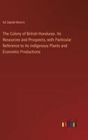 The Colony of British Honduras. Its Resources and Prospects, With Particular Reference to Its Indigenous Plants and Economic Productions