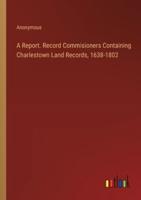 A Report. Record Commisioners Containing Charlestown Land Records, 1638-1802