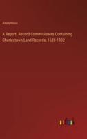 A Report. Record Commisioners Containing Charlestown Land Records, 1638-1802