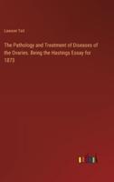 The Pathology and Treatment of Diseases of the Ovaries. Being the Hastings Essay for 1873