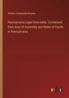 Pennsylvania Legal Time-Table. Condensed from Acts of Assembly and Rules of Courts in Pennsylvania
