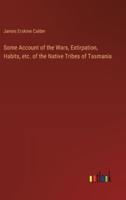 Some Account of the Wars, Extirpation, Habits, Etc. Of the Native Tribes of Tasmania