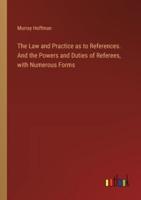 The Law and Practice as to References. And the Powers and Duties of Referees, With Numerous Forms