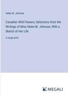 Canadian Wild Flowers; Selections from the Writings of Miss Helen M. Johnson, With a Sketch of Her Life