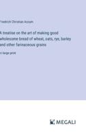 A Treatise on the Art of Making Good Wholesome Bread of Wheat, Oats, Rye, Barley and Other Farinaceous Grains