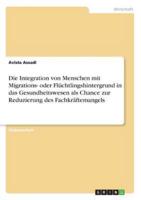 Die Integration Von Menschen Mit Migrations- Oder Flüchtlingshintergrund in Das Gesundheitswesen Als Chance Zur Reduzierung Des Fachkräftemangels