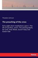The preaching of the cross:forty eight short meditations upon I.-The life of sacrifice, and II.-The atoning death, for Lent, Holy Week, Good Friday and Easter-tide